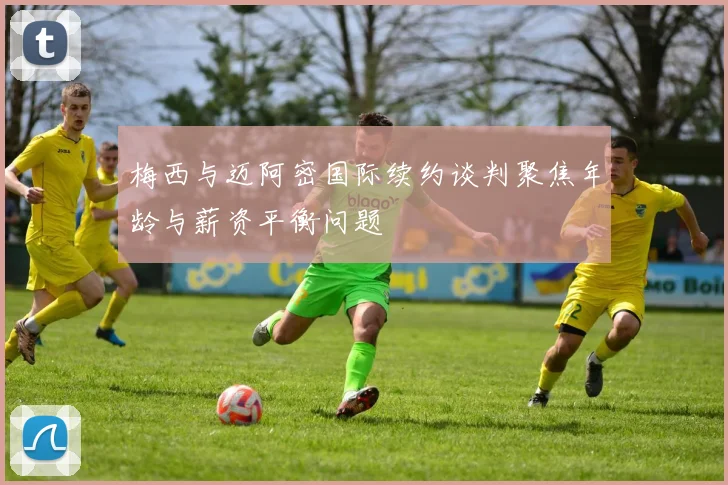 梅西与迈阿密国际续约谈判聚焦年龄与薪资平衡问题