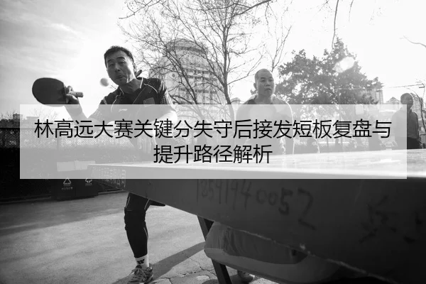 林高远大赛关键分失守后接发短板复盘与提升路径解析