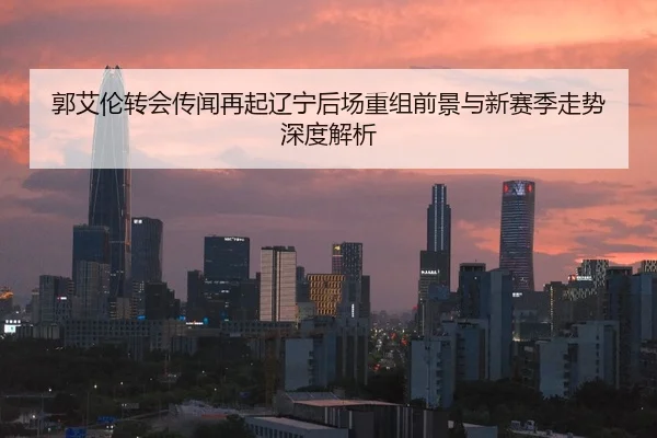 郭艾伦转会传闻再起辽宁后场重组前景与新赛季走势深度解析